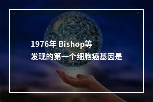 1976年 Bishop等发现的第一个细胞癌基因是