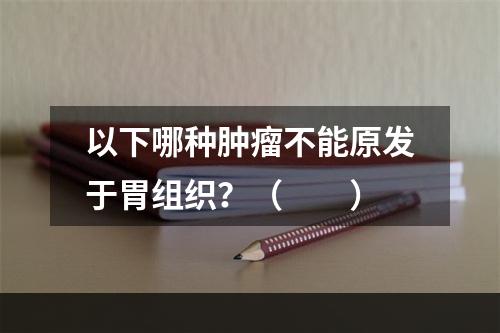 以下哪种肿瘤不能原发于胃组织？（　　）