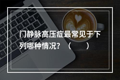 门静脉高压症最常见于下列哪种情况？（　　）