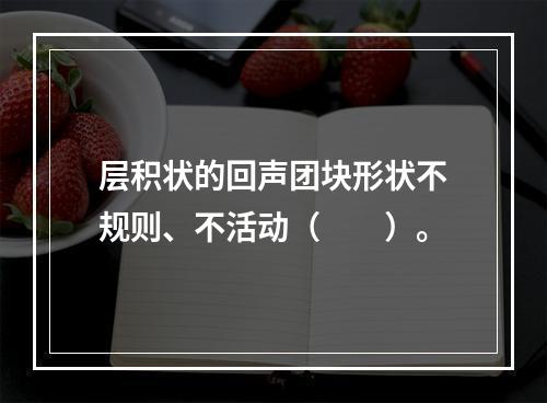 层积状的回声团块形状不规则、不活动（　　）。