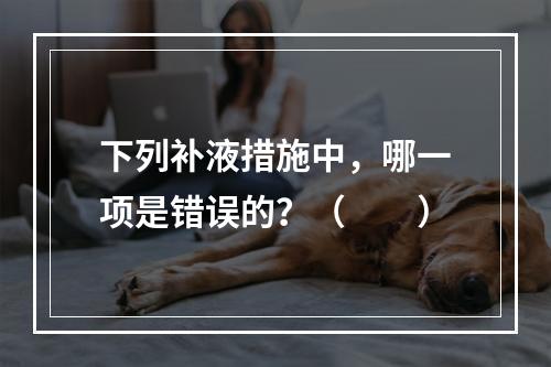 下列补液措施中，哪一项是错误的？（　　）