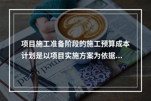 项目施工准备阶段的施工预算成本计划是以项目实施方案为依据，采