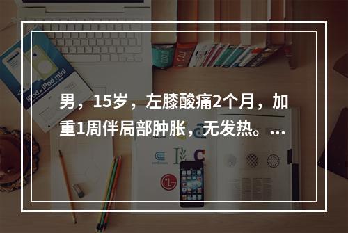 男，15岁，左膝酸痛2个月，加重1周伴局部肿胀，无发热。X线