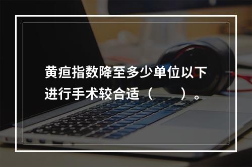 黄疸指数降至多少单位以下进行手术较合适（　　）。