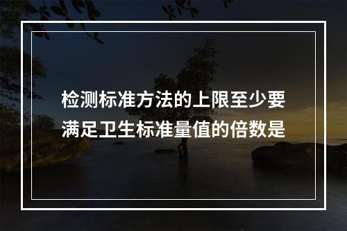 检测标准方法的上限至少要满足卫生标准量值的倍数是