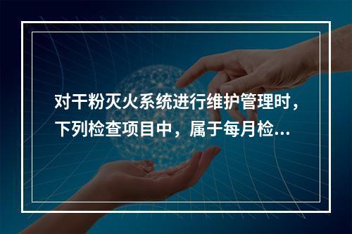 对干粉灭火系统进行维护管理时，下列检查项目中，属于每月检查一