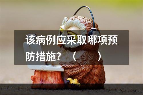 该病例应采取哪项预防措施？（　　）