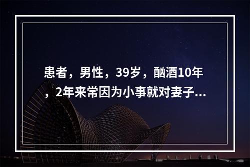 患者，男性，39岁，酗酒10年，2年来常因为小事就对妻子实行