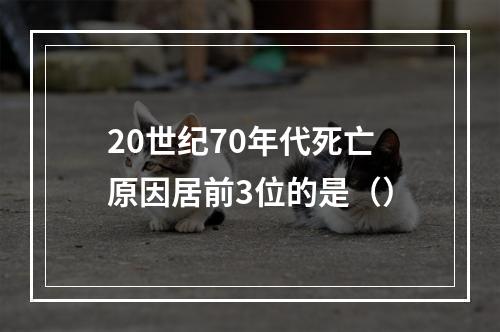 20世纪70年代死亡原因居前3位的是（）