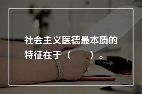 社会主义医德最本质的特征在于（　　）。