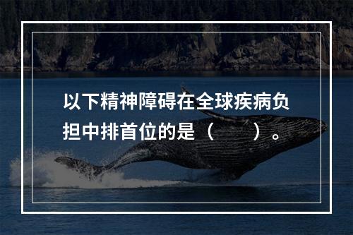 以下精神障碍在全球疾病负担中排首位的是（　　）。