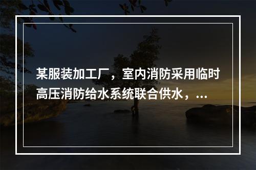 某服装加工厂，室内消防采用临时高压消防给水系统联合供水，稳