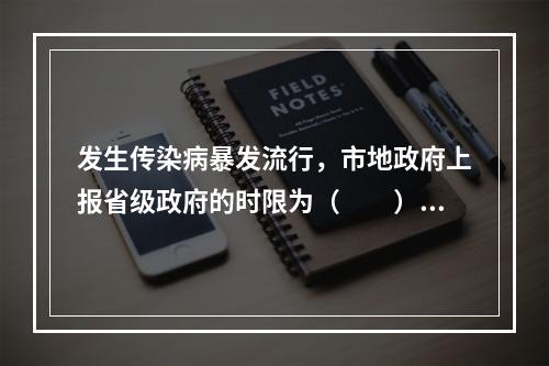 发生传染病暴发流行，市地政府上报省级政府的时限为（　　）。