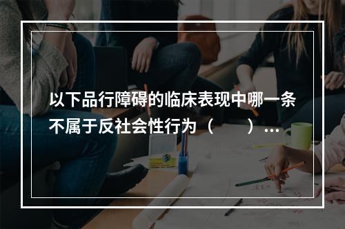 以下品行障碍的临床表现中哪一条不属于反社会性行为（　　）。