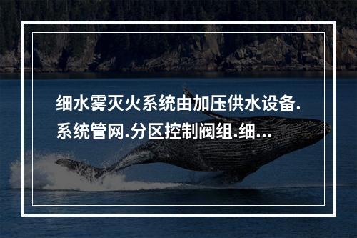 细水雾灭火系统由加压供水设备.系统管网.分区控制阀组.细水雾