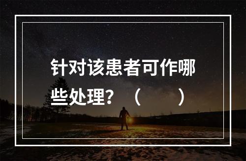 针对该患者可作哪些处理？（　　）