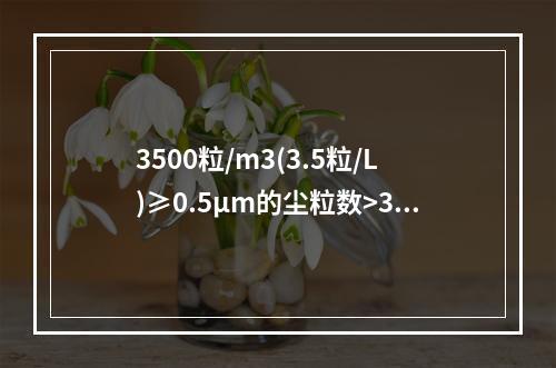 3500粒/m3(3.5粒/L)≥0.5μm的尘粒数>350