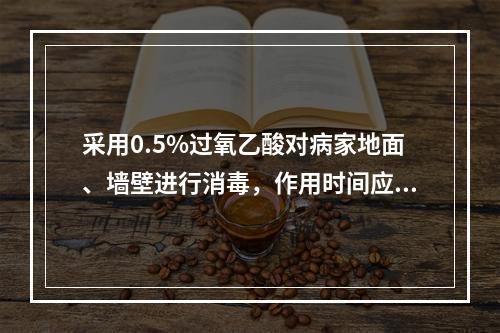 采用0.5%过氧乙酸对病家地面、墙壁进行消毒，作用时间应不少