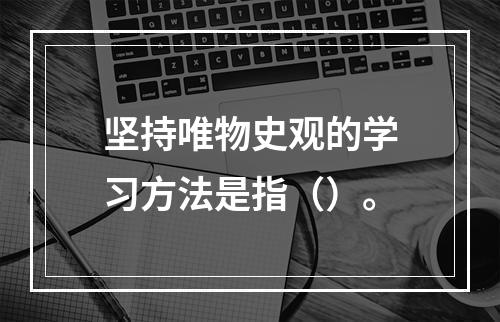 坚持唯物史观的学习方法是指（）。