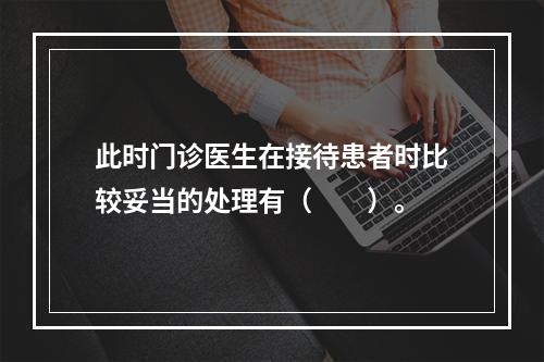 此时门诊医生在接待患者时比较妥当的处理有（　　）。