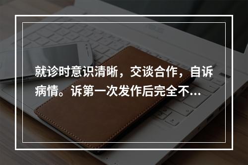 就诊时意识清晰，交谈合作，自诉病情。诉第一次发作后完全不能回