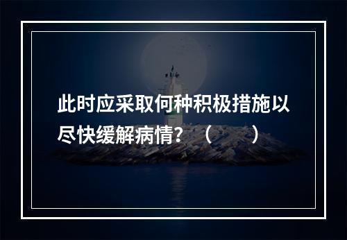 此时应采取何种积极措施以尽快缓解病情？（　　）