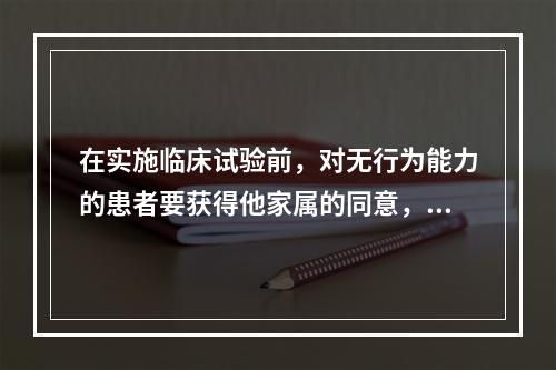 在实施临床试验前，对无行为能力的患者要获得他家属的同意，这是