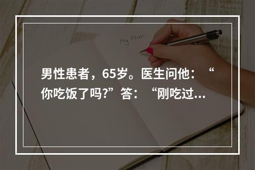 男性患者，65岁。医生问他：“你吃饭了吗?”答：“刚吃过”。