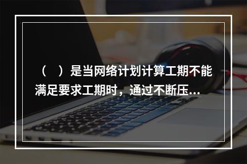 （　）是当网络计划计算工期不能满足要求工期时，通过不断压缩关