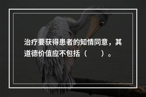 治疗要获得患者的知情同意，其道德价值应不包括（　　）。