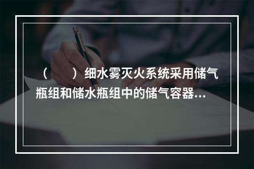 （  ）细水雾灭火系统采用储气瓶组和储水瓶组中的储气容器和储