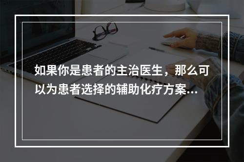 如果你是患者的主治医生，那么可以为患者选择的辅助化疗方案是（