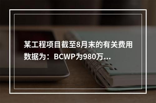 某工程项目截至8月末的有关费用数据为：BCWP为980万元，