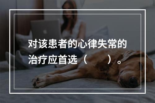 对该患者的心律失常的治疗应首选（　　）。