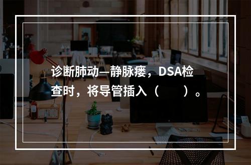 诊断肺动—静脉瘘，DSA检查时，将导管插入（　　）。