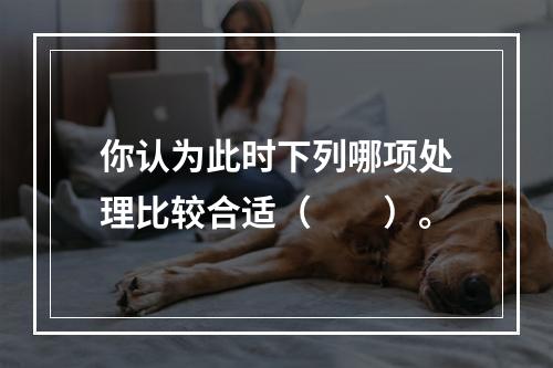 你认为此时下列哪项处理比较合适（　　）。