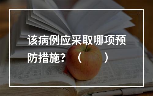 该病例应采取哪项预防措施？（　　）