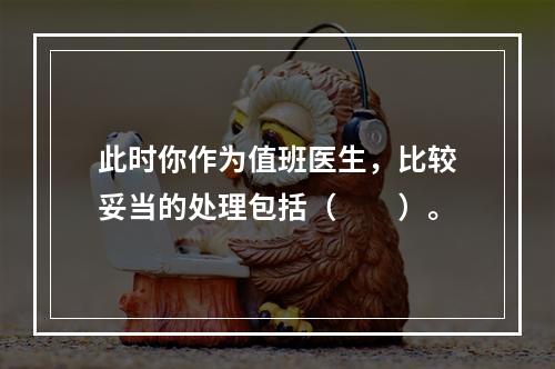 此时你作为值班医生，比较妥当的处理包括（　　）。