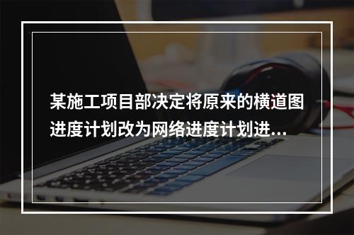 某施工项目部决定将原来的横道图进度计划改为网络进度计划进行进