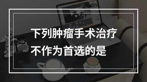 下列肿瘤手术治疗不作为首选的是