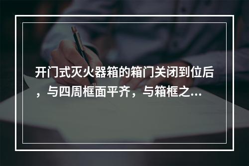 开门式灭火器箱的箱门关闭到位后，与四周框面平齐，与箱框之间的