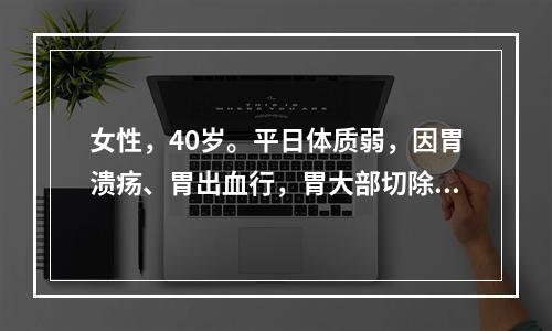 女性，40岁。平日体质弱，因胃溃疡、胃出血行，胃大部切除术