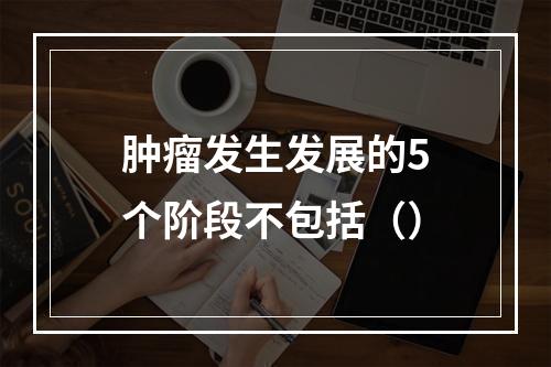 肿瘤发生发展的5个阶段不包括（）