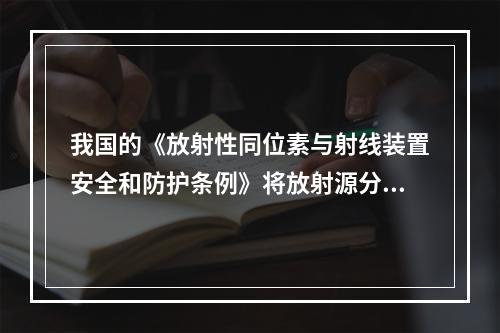 我国的《放射性同位素与射线装置安全和防护条例》将放射源分类为