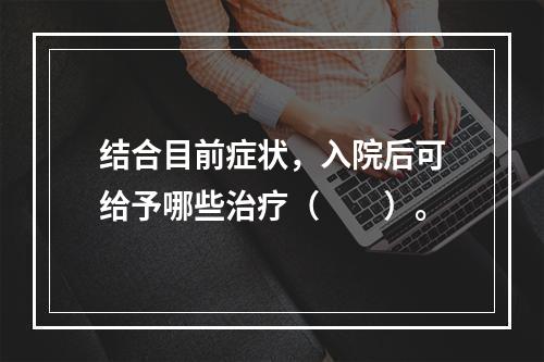 结合目前症状，入院后可给予哪些治疗（　　）。