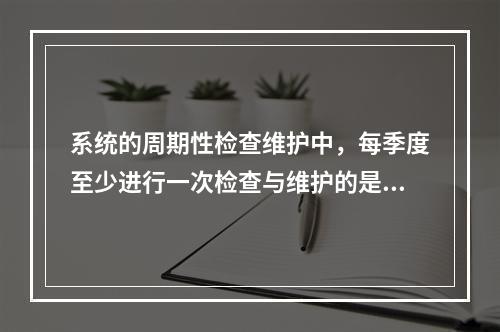 系统的周期性检查维护中，每季度至少进行一次检查与维护的是（　