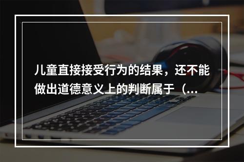 儿童直接接受行为的结果，还不能做出道德意义上的判断属于（　　