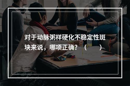 对于动脉粥样硬化不稳定性斑块来说，哪项正确？（　　）