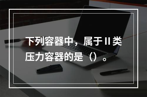 下列容器中，属于Ⅱ类压力容器的是（）。