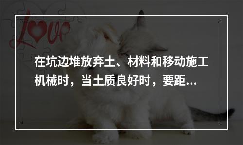 在坑边堆放弃土、材料和移动施工机械时，当土质良好时，要距坑边